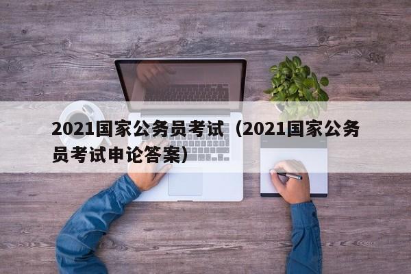 2021国家公务员考试（2021国家公务员考试申论答案）