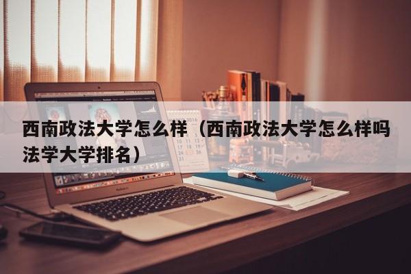 西南政法大学怎么样（西南政法大学怎么样吗法学大学排名）