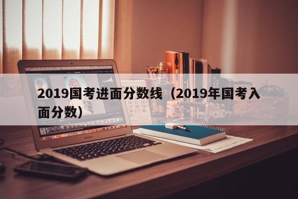 2019国考进面分数线（2019年国考入面分数）