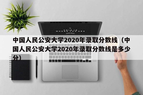 中国人民公安大学2020年录取分数线（中国人民公安大学2020年录取分数线是多少分）