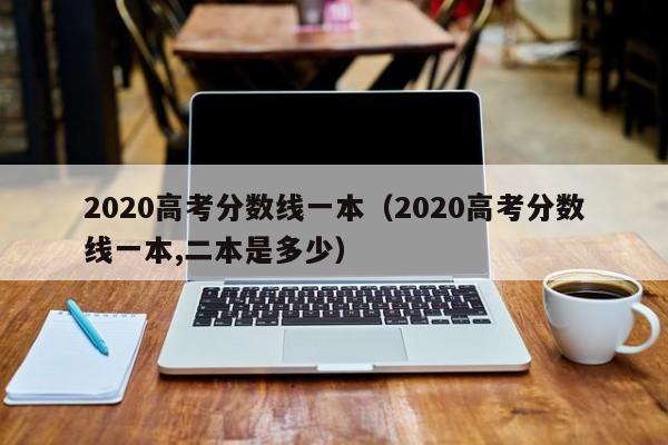 2020高考分数线一本（2020高考分数线一本,二本是多少）