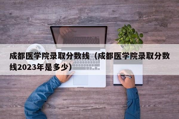 成都医学院录取分数线（成都医学院录取分数线2023年是多少）