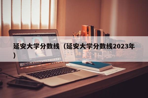 延安大学分数线（延安大学分数线2023年）