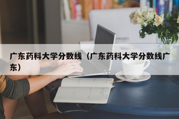 广东药科大学分数线（广东药科大学分数线广东）