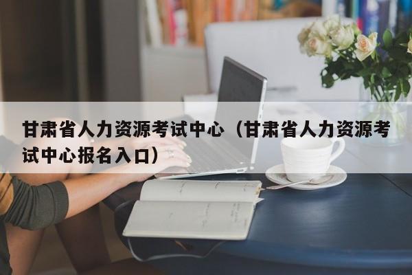 甘肃省人力资源考试中心（甘肃省人力资源考试中心报名入口）