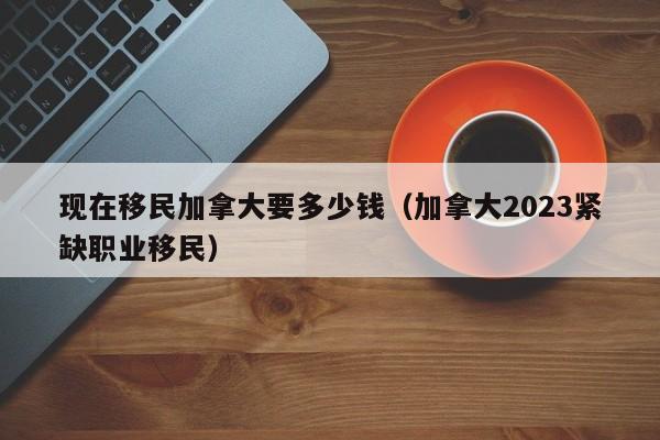 现在移民加拿大要多少钱（加拿大2023紧缺职业移民）