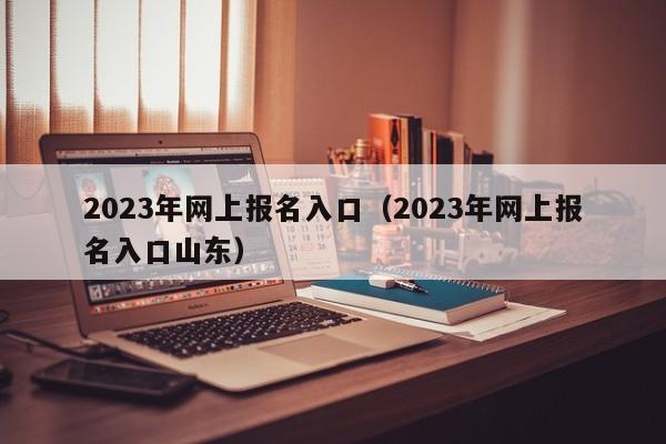 2023年网上报名入口（2023年网上报名入口山东）