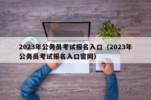 2023年公务员考试报名入口（2023年公务员考试报名入口官网）