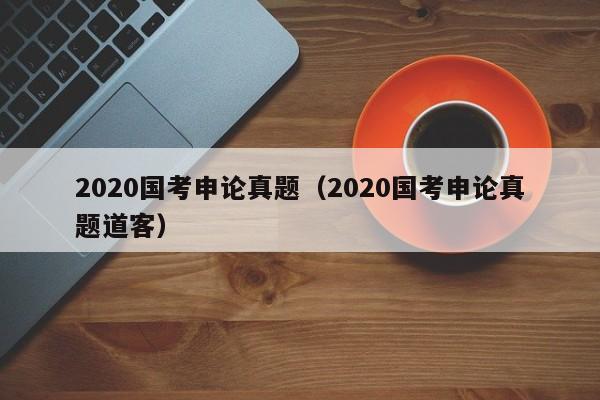 2020国考申论真题（2020国考申论真题道客）