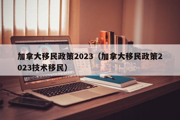 加拿大移民政策2023（加拿大移民政策2023技术移民）