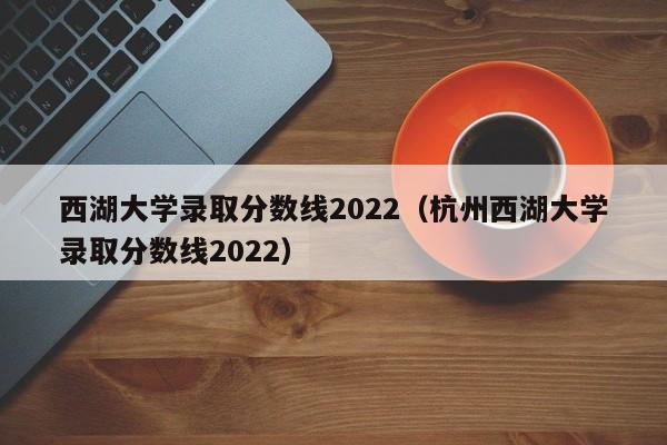 西湖大学录取分数线2022（杭州西湖大学录取分数线2022）