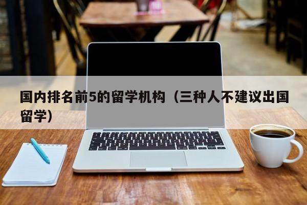 国内排名前5的留学机构（三种人不建议出国留学）