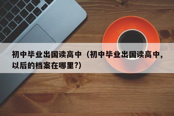 初中毕业出国读高中（初中毕业出国读高中,以后的档案在哪里?）