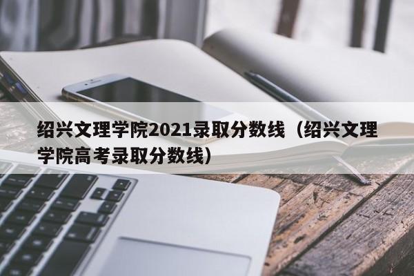 绍兴文理学院2021录取分数线（绍兴文理学院高考录取分数线）