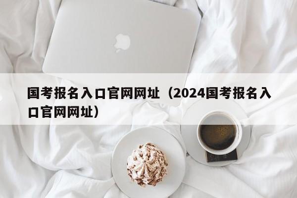 国考报名入口官网网址（2024国考报名入口官网网址）