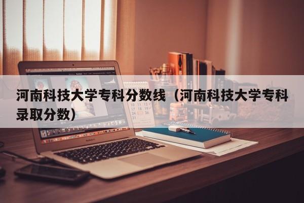 河南科技大学专科分数线（河南科技大学专科录取分数）