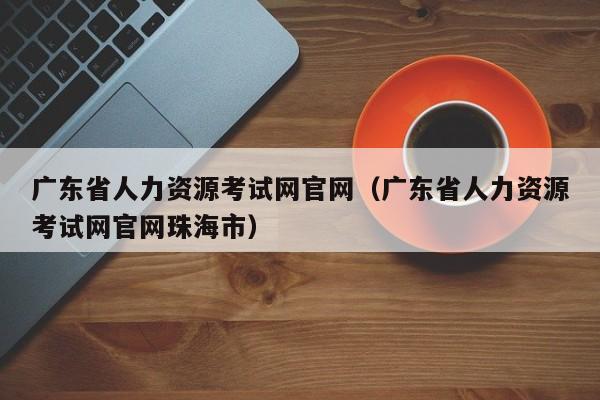 广东省人力资源考试网官网（广东省人力资源考试网官网珠海市）