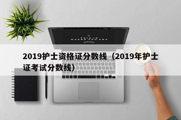 2019护士资格证分数线（2019年护士证考试分数线）