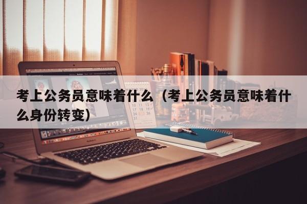 考上公务员意味着什么（考上公务员意味着什么身份转变）