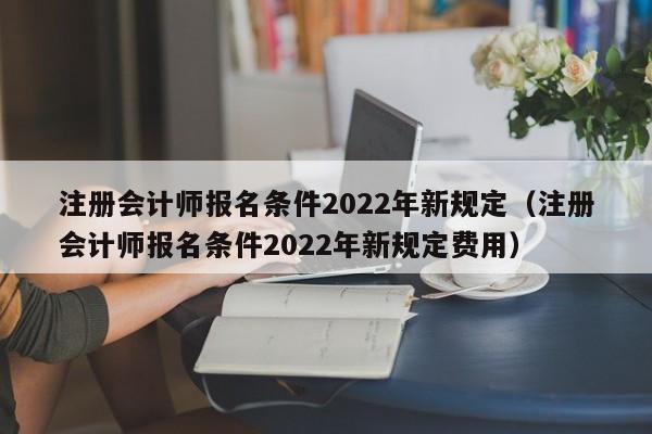 注册会计师报名条件2022年新规定（注册会计师报名条件2022年新规定费用）