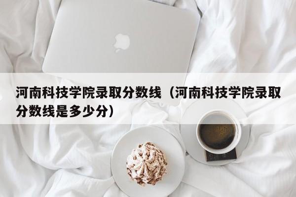 河南科技学院录取分数线（河南科技学院录取分数线是多少分）