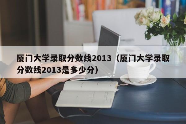 厦门大学录取分数线2013（厦门大学录取分数线2013是多少分）