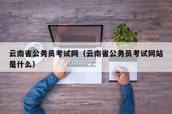 云南省公务员考试网（云南省公务员考试网站是什么）