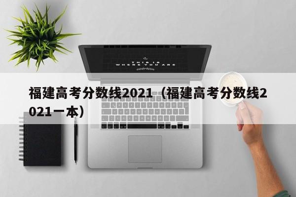 福建高考分数线2021（福建高考分数线2021一本）