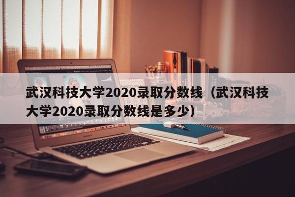 武汉科技大学2020录取分数线（武汉科技大学2020录取分数线是多少）