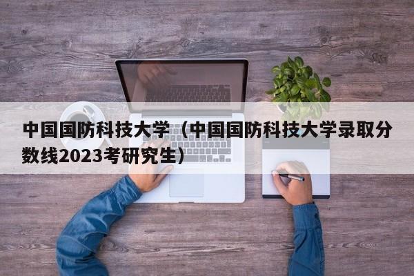 中国国防科技大学（中国国防科技大学录取分数线2023考研究生）