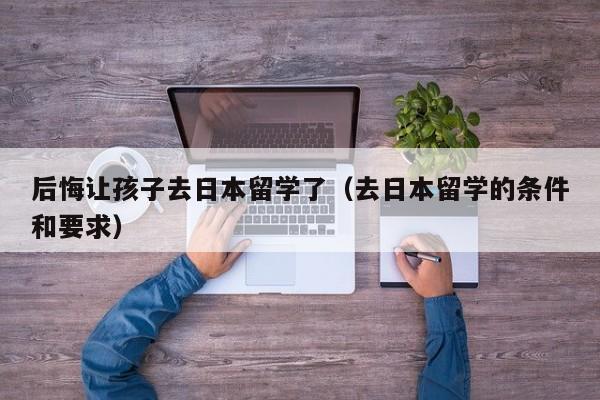 后悔让孩子去日本留学了（去日本留学的条件和要求）