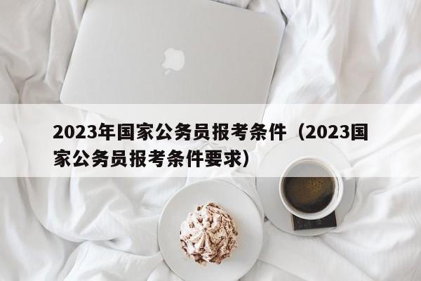 2023年国家公务员报考条件（2023国家公务员报考条件要求）