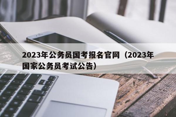 2023年公务员国考报名官网（2023年国家公务员考试公告）