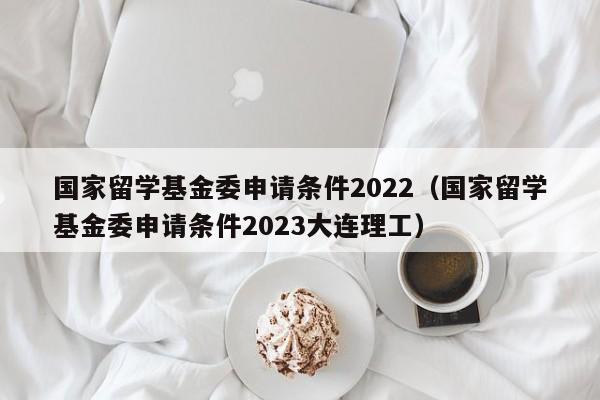 国家留学基金委申请条件2022（国家留学基金委申请条件2023大连理工）