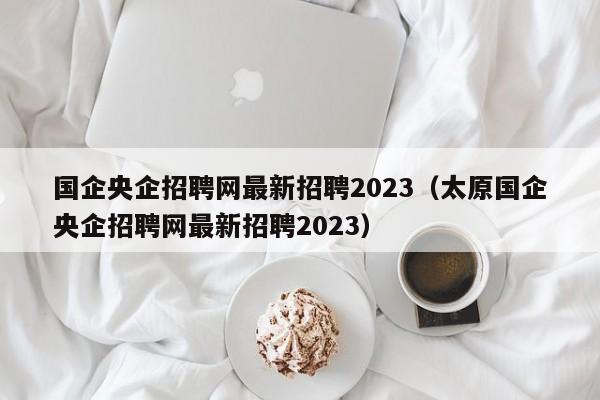 国企央企招聘网最新招聘2023（太原国企央企招聘网最新招聘2023）