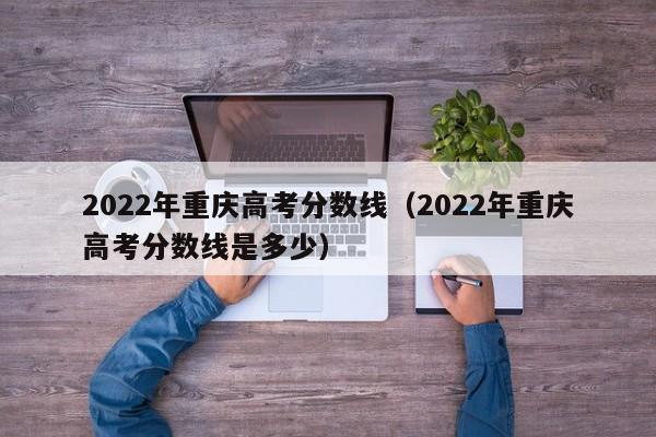 2022年重庆高考分数线（2022年重庆高考分数线是多少）