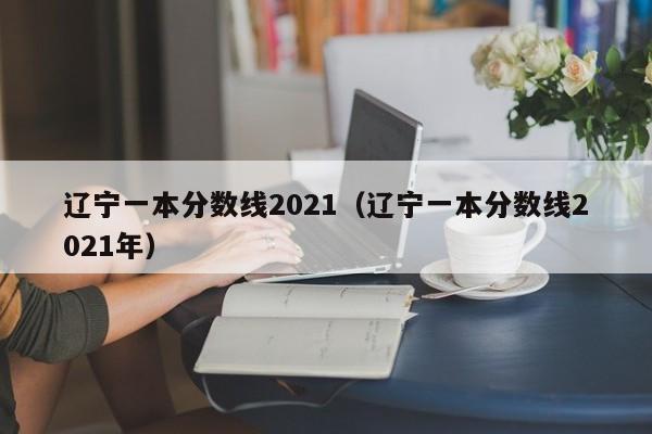 辽宁一本分数线2021（辽宁一本分数线2021年）