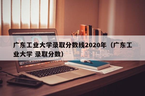 广东工业大学录取分数线2020年（广东工业大学 录取分数）