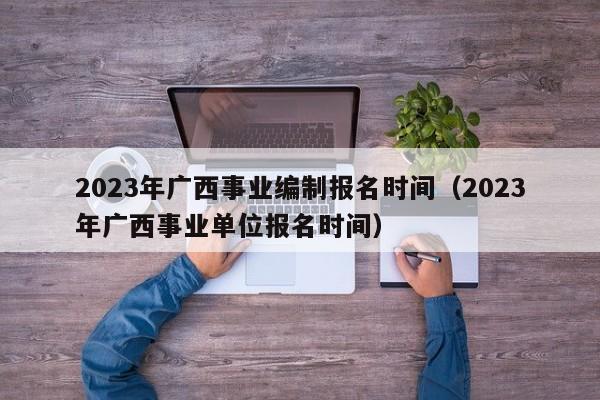 2023年广西事业编制报名时间（2023年广西事业单位报名时间）