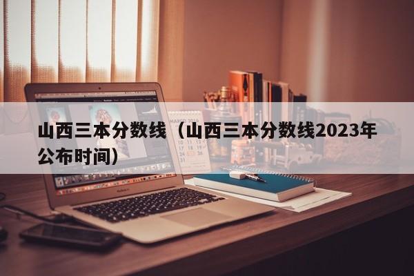 山西三本分数线（山西三本分数线2023年公布时间）