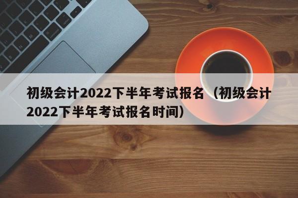 初级会计2022下半年考试报名（初级会计2022下半年考试报名时间）