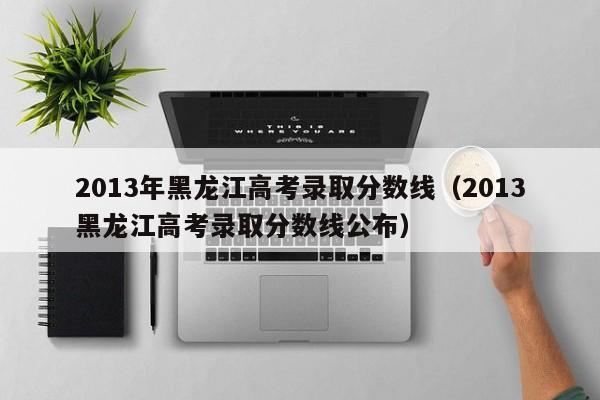 2013年黑龙江高考录取分数线（2013黑龙江高考录取分数线公布）