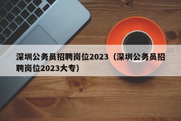 深圳公务员招聘岗位2023（深圳公务员招聘岗位2023大专）