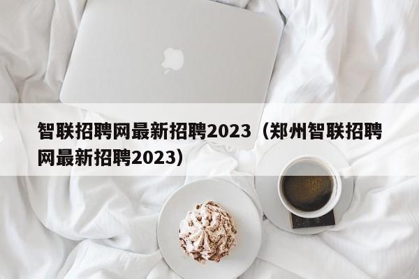 智联招聘网最新招聘2023（郑州智联招聘网最新招聘2023）