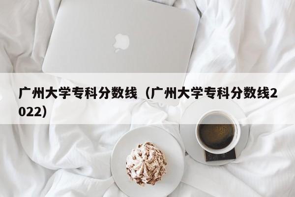 广州大学专科分数线（广州大学专科分数线2022）