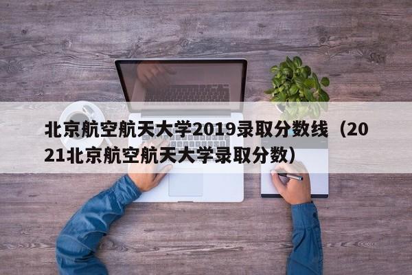 北京航空航天大学2019录取分数线（2021北京航空航天大学录取分数）