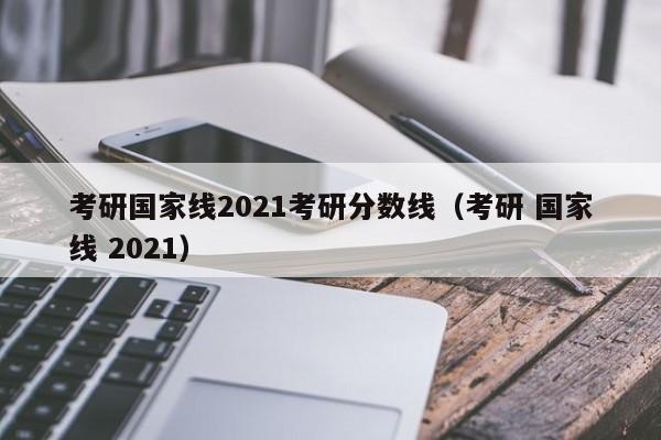 考研国家线2021考研分数线（考研 国家线 2021）