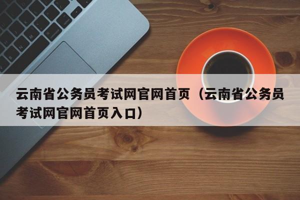 云南省公务员考试网官网首页（云南省公务员考试网官网首页入口）