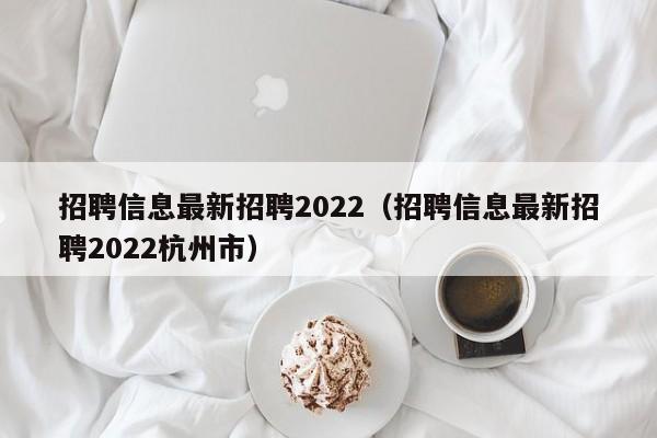 招聘信息最新招聘2022（招聘信息最新招聘2022杭州市）