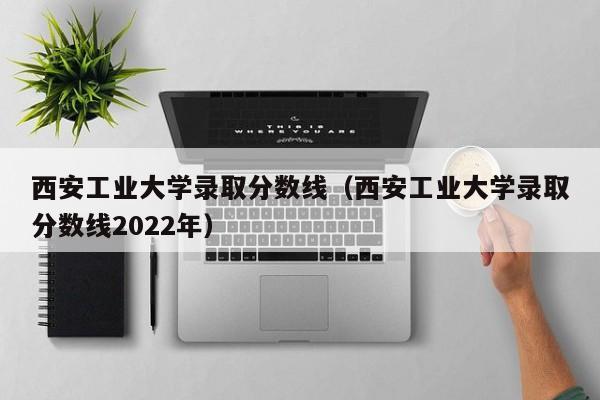 西安工业大学录取分数线（西安工业大学录取分数线2022年）